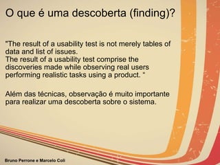 O que é uma descoberta (finding)? "The result of a usability test is not merely tables of data and list of issues.   The result of a usability test comprise the discoveries made while observing real users performing realistic tasks using a product. “ Além das técnicas, observação é muito importante para realizar uma descoberta sobre o sistema.                                                                           