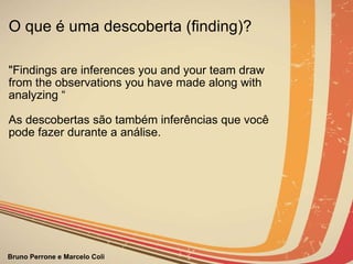 O que é uma descoberta (finding)? "Findings are inferences you and your team draw from the observations you have made along with analyzing “ As descobertas são também inferências que você pode fazer durante a análise. 