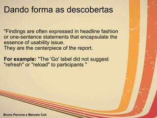 Dando forma as descobertas  "Findings are often expressed in headline fashion  or one-sentence statements that encapsulate the essence of usability issue.   They are the centerpiece of the report.     For example:  "The 'Go' label did not suggest "refresh" or "reload" to participants "                                                                                                                                     