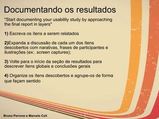 Documentando os resultados "Start documenting your usability study by approaching the final report in layers"   1)  Escreva os ítens a serem relatados   2) Expanda a discussão de cada um dos ítens descobertos com narativas, frases de participantes e ilustrações (ex:. screen captures);   3)  Volte para o início da seção de resultados para descrever ítens globais e conclusões gerais   4)  Organize os ítens descobertos e agrupe-os de forma que façam sentido                                                                                                                                                                                                                                  