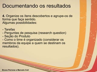 Documentando os resultados 4.  Organize os ítens descobertos e agrupe-os de forma que faça sentido.  Algumas possibilidades: - Tarefas - Perguntas de pesquisa (research question) - Seção do Produto - Como o time é organizado (considerar os membros da equipe a quem se destinam os resultados).                                                                                 