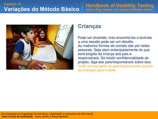 Crianças Pode ser divertido, mas encontrá-las e levá-las a uma sessão pode ser um desafio.  As melhores formas de contato são por redes pessoais. Seja claro antecipadamente do que será exigido da criança aos pais e responsáveis. Se existir confidencialidade do projeto, diga aos pais/responsáveis sobre isso.  Você recruta tanto os pais/responsáveis quanto as crianças para o teste. 