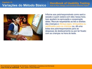 Informe aos pais/responsáveis como será a sessão e quem estará com eles nessa hora. Isso ajudará na aprovação e cooperação deles. Recrute respeitando as leis e direitos das crianças e  ofereça jogos, brinquedos ou certificados para as crianças  ou, dê uma bolsa aos pais/responsáveis para as despesas de deslocamento ou por ter ficado com as crianças na hora do teste. 
