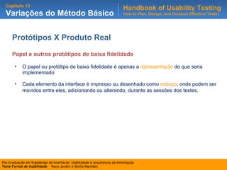 Protótipos X Produto Real Papel e outros protótipos de baixa fidelidade O papel ou protótipo de baixa fidelidade é apenas a  representação  do que seria implementado Cada elemento da interface é impresso ou desenhado como  esboço , onde podem ser movidos entre eles, adicionando ou alterando, durante as sessões dos testes . 
