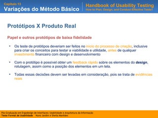 Protótipos X Produto Real Papel e outros protótipos de baixa fidelidade Os teste de protótipos deveriam ser feitos no  inicio do processo de criação , inclusive para criar os conceitos para testar a viabilidade e utilidade,  antes  de qualquer  investimento  financeiro com design e desenvolvimento Com o protótipo è possível obter um  feedback rápido  sobre os elementos do  design , rotulagem, assim como a posição dos elementos em um tela. Todas essas decisões devem ser levadas em consideração, pois se trata de  evidências reais 