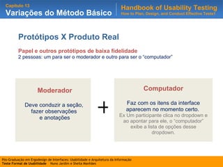 Protótipos X Produto Real Papel e outros protótipos de baixa fidelidade 2 pessoas: um para ser o moderador e outro para ser o “computador” . Computador Faz com os itens da interface aparecem no momento certo.  Ex Um participante clica no dropdown e ao apontar para ele, o “computador” exibe a lista de opções desse dropdown. Moderador Deve conduzir a seção,  fazer observações  e anotações + 
