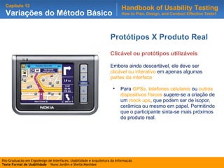 Protótipos X Produto Real Clicável ou protótipos utilizáveis Embora ainda descartável, ele deve ser  clicável ou interativo  em apenas algumas  partes da interface Para  GPSs, telefones celulares  ou  outros dispositivos físicos  sugere-se a criação de um  mock ups , que podem ser de isopor, cerâmica ou mesmo em papel. Permitindo que o participante sinta-se mais próximos do produto real. 