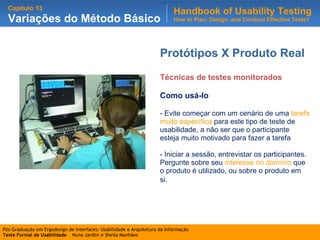 Protótipos X Produto Real Técnicas de testes monitorados Como usá-lo - Evite começar com um cenário de uma  tarefa muito específica  para este tipo de teste de usabilidade, a não ser que o participante esteja muito motivado para fazer a tarefa - Iniciar a sessão, entrevistar os participantes. Pergunte sobre seu  interesse no domínio  que o produto é utilizado, ou sobre o produto em si . 