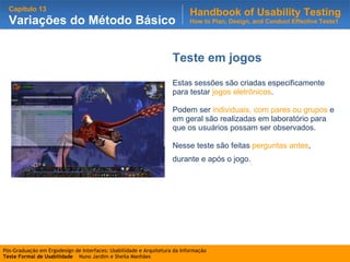 Teste em jogos Estas sessões são criadas especificamente para testar  jogos eletrônicos .  Podem ser  individuais, com pares ou grupos  e em geral são realizadas em laboratório para que os usuários possam ser observados.  Nesse teste são feitas  perguntas antes , durante e após o jogo.   