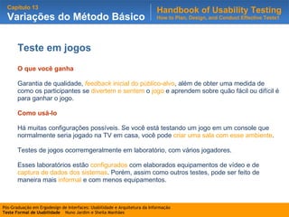 Teste em jogos O que você ganha Garantia de qualidade,  feedback  inicial do público-alvo , além de obter uma medida de como os participantes se  divertem e sentem  o  jogo  e aprendem sobre quão fácil ou difícil é para ganhar o jogo. Como usá-lo Há muitas configurações possíveis. Se você está testando um jogo em um console que normalmente seria jogado na TV em casa, você pode  criar uma sala com esse ambiente .  Testes de jogos ocorremgeralmente em laboratório, com vários jogadores. Esses laboratórios estão  configurados  com elaborados equipamentos de vídeo e de  captura de dados dos sistemas . Porém, assim como outros testes, pode ser feito de maneira mais  informal  e com menos equipamentos.  