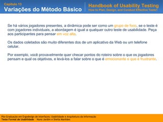 Se há vários jogadores presentes, a dinâmica pode ser como um  grupo de foco , se o teste é com jogadores individuais, a abordagem é igual a qualquer outro teste de usabilidade. Peça aos participantes para pensar  em voz alta .  Os dados coletados são muito diferentes dos de um aplicativo da Web ou um telefone celular. Por exemplo, você provavelmente quer checar pontos do roteiro sobre o que os jogadores pensam e qual os objetivos, e levá-los a falar sobre o que é  emocionante e que é frustrante . 