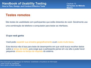 Handbook of Usability Testing How to Plan, Design, and Conduct Effective Tests Capítulo 13 Variações do Método Básico Pós-Graduação em Ergodesign de Interfaces: Usabilidade e Arquitetura da Informação Teste Formal de Usabilidade Nuno Jardim e Sheila Manhães Testes remotos São testes de usabilidade com participantes que estão distantes de você. Geralmente usa uma combinação de telefone e computador para testar as interfaces.   O que você ganha Você pode  expandir sua amostra geograficamente  a um  custo muito baixo .  Esta técnica não é boa para teste de desempenho em que você busca recolher dados sobre o  tempo da tarefa , pois exige que o participante pense em voz alta e pode haver pequenos  atrasos no tempo de resposta  do sistema. 