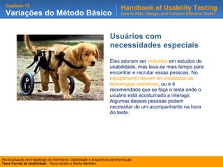 Usuários com necessidades especiais Eles adoram ser  incluídos  em estudos de usabilidade, mas leva-se mais tempo para encontrar e recrutar essas pessoas. No  equipamento devem ter instaladas as tecnologias assistivas , ou e é recomendado que se faça o teste onde o usuário está acostumado a interagir. Algumas dessas pessoas podem necessitar de um acompanhante na hora do teste. 