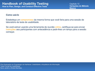 Handbook of Usability Testing How to Plan, Design, and Conduct Effective Tests Capítulo 13 Variações do Método Básico Pós-Graduação em Ergodesign de Interfaces: Usabilidade e Arquitetura da Informação Teste Formal de Usabilidade Nuno Jardim e Sheila Manhães Como usá-lo Estabeleça um  compromisso  da mesma forma que você faria para uma sessão de laboratório de teste de usabilidade.  Se você estiver usando uma ferramenta de reunião  online , certifique-se para enviar  instruções  aos participantes com antecedência e pedir-lhes um tempo para a sessão começar.  