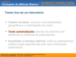 Testes fora de um laboratório Testes remotos:  você em uma localização geográfica e o participante em outra Teste automatizado:   através da Internet com centenas ou milhares de participantes Inquéritos e estudos diários:  onde os participantes relatam suas experiências sem que você possa observá-los 