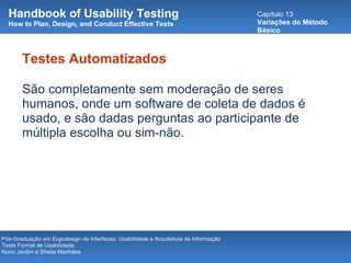 Handbook of Usability Testing How to Plan, Design, and Conduct Effective Tests Capítulo 13 Variações do Método Básico Pós-Graduação em Ergodesign de Interfaces: Usabilidade e Arquitetura da Informação Teste Formal de Usabilidade Nuno Jardim e Sheila Manhães Testes Automatizados São completamente sem moderação de seres humanos, onde um software de coleta de dados é usado, e são dadas perguntas ao participante de múltipla escolha ou sim-não. 