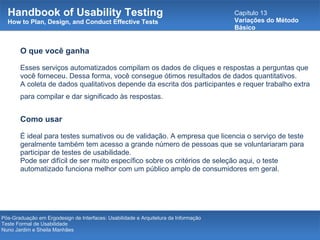 Handbook of Usability Testing How to Plan, Design, and Conduct Effective Tests Capítulo 13 Variações do Método Básico Pós-Graduação em Ergodesign de Interfaces: Usabilidade e Arquitetura da Informação Teste Formal de Usabilidade Nuno Jardim e Sheila Manhães O que você ganha Esses serviços automatizados compilam os dados de cliques e respostas a perguntas que você forneceu. Dessa forma, você consegue ótimos resultados de dados quantitativos.  A coleta de dados qualitativos depende da escrita dos participantes e requer trabalho extra para compilar e dar significado às respostas.   Como usar É ideal para testes sumativos ou de validação. A empresa que licencia o serviço de teste geralmente também tem acesso a grande número de pessoas que se voluntariaram para participar de testes de usabilidade.  Pode ser difícil de ser muito específico sobre os critérios de seleção aqui, o teste automatizado funciona melhor com um público amplo de consumidores em geral. 