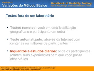 Testes fora de um laboratório Testes remotos:  você em uma localização geográfica e o participante em outra Teste automatizado:  através da Internet com centenas ou milhares de participantes Inquéritos e estudos diários:   onde os participantes relatam suas experiências sem que você possa observá-los 