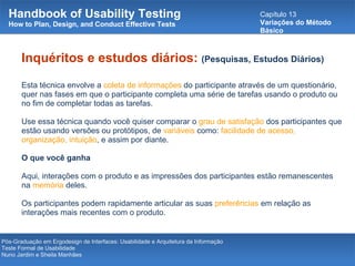 Handbook of Usability Testing How to Plan, Design, and Conduct Effective Tests Capítulo 13 Variações do Método Básico Pós-Graduação em Ergodesign de Interfaces: Usabilidade e Arquitetura da Informação Teste Formal de Usabilidade Nuno Jardim e Sheila Manhães Inquéritos e estudos diários:   (Pesquisas, Estudos Diários) Esta técnica envolve a  coleta de informações  do participante através de um questionário, quer nas fases em que o participante completa uma série de tarefas usando o produto ou no fim de completar todas as tarefas.   Use essa técnica quando você quiser comparar o  grau de satisfação  dos participantes que estão usando versões ou protótipos, de  variáveis  como:  facilidade de acesso, organização, intuição , e assim por diante. O que você ganha Aqui, interações com o produto e as impressões dos participantes estão remanescentes na  memória  deles.  Os participantes podem rapidamente articular as suas  preferências  em relação as interações mais recentes com o produto. 