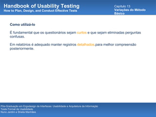 Handbook of Usability Testing How to Plan, Design, and Conduct Effective Tests Capítulo 13 Variações do Método Básico Pós-Graduação em Ergodesign de Interfaces: Usabilidade e Arquitetura da Informação Teste Formal de Usabilidade Nuno Jardim e Sheila Manhães Como utilizá-lo É fundamental que os questionários sejam  curtos  e que sejam eliminadas perguntas confusas.  Em relatórios é adequado manter registros  detalhados .para melhor compreensão posteriormente. 