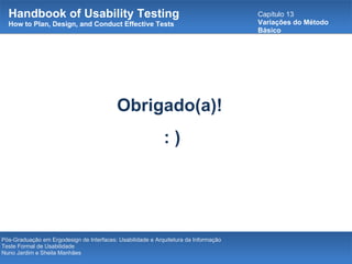 Handbook of Usability Testing How to Plan, Design, and Conduct Effective Tests Capítulo 13 Variações do Método Básico Pós-Graduação em Ergodesign de Interfaces: Usabilidade e Arquitetura da Informação Teste Formal de Usabilidade Nuno Jardim e Sheila Manhães Obrigado(a)!  : ) 