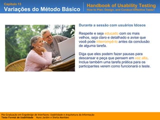 Durante a sessão com usuários Idosos Respeite e seja  educado  com os mais velhos, seja claro e detalhado e avise que você pode  interrompê-lo  antes da conclusão de alguma tarefa. Diga que eles podem fazer pausas para descansar e peça que pensem em  voz alta . Inclua também uma tarefa prática para os participantes verem como funcionará o teste. 