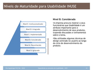Nível B: Considerado A empresa procura mostrar a seus funcionários que Usabilidade é um atributo importante para o desenvolvimento de seus produtos, trazendo discussões e treinamentos sobre o tema.  São utilizadas algumas técnicas de design centrado no usuário ao longo do ciclo de desenvolvimento do produto. Níveis de Maturidade para Usabilidade INUSE 
