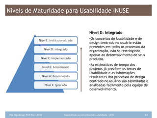 Nível D: Integrado Os conceitos de Usabilidade e de design centrado no usuário estão presentes em todos os processos da organização, não se restringindo apenas ao desenvolvimento de seus produtos. As estimativas de tempo dos projetos já prevêem os testes de Usabilidade e as informações resultantes dos processos de design centrado no usuário são assimiladas e analisadas facilmente pela equipe de desenvolvimento. Níveis de Maturidade para Usabilidade INUSE 
