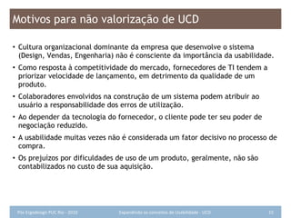 Motivos para não valorização de UCD Cultura organizacional dominante da empresa que desenvolve o sistema  (Design, Vendas, Engenharia) não é consciente da importância da usabilidade. Como resposta à competitividade do mercado, fornecedores de TI tendem a priorizar velocidade de lançamento, em detrimento da qualidade de um produto. Colaboradores envolvidos na construção de um sistema podem atribuir ao usuário a responsabilidade dos erros de utilização. Ao depender da tecnologia do fornecedor, o cliente pode ter seu poder de negociação reduzido. A usabilidade muitas vezes não é considerada um fator decisivo no processo de compra. Os prejuízos por dificuldades de uso de um produto, geralmente, não são contabilizados no custo de sua aquisição. 