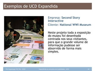 Exemplos de UCD Expandida Empresa:  Second Story Interactive Cliente:  National WWI Museum Neste projeto toda a exposição do museu foi desenhada centrada nos seus visitantes, para que o grande volume de informação pudesse ser absorvido de forma mais simples. 
