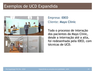 Exemplos de UCD Expandida Empresa:  IDEO Cliente:  Mayo Clinic Todo o processo de interação dos pacientes da Mayo Clinic, desde a internação até a alta, foi redesenhada pela IDEO, com técnicas de UCD. 