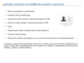 Quando o teste for no trabalho do usuário, o que levar: Roteiro, formulários e questionários Cartão de visita e identificação. Gravador de áudio, baterias e cabos para tomada ou USB Câmera de vídeo, baterias e cabos para tomada ou USB Tripé Extensão (de tomada, ou algum tipo de cabo específico) Canetas e uma prancheta Pelo menos um bloco de anotações, no caso de você estar indo para a casa do participante.  Ao chegar no lugar onde será realizado o teste com o usuário, peça para ele mostrar a alguém da sua equipe, o lugar onde o participante irá usar o produto a ser testado, e rapidamente arrume tudo para começar  a sessão e a coleta de dados. 