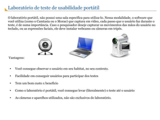 Laboratório de teste de usabilidade portátil O laboratório portátil, não possui uma sala específica para utiliza-lo. Nessa modalidade, o software que você utiliza (como o Camtasia ou o Morae) que captura em vídeo, cada passo que o usuário faz durante o teste, é de suma importância. Caso o pesquisador deseje capturar os movimentos das mãos do usuário no teclado, ou as expressões faciais, ele deve instalar webcams ou câmeras em tripés.     Vantagens: Você consegue observar o usuário em seu habitat, no seu contexto. Facilidade em conseguir usuários para participar dos testes Tem um bom custo x benefício  Como o laboratório é portátil, você consegue levar (literalmente) o teste até o usuário As câmeras e aparelhos utilizados, não são exclusivos do laboratório.   