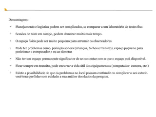 Desvantagens: Planejamento e logística podem ser complicados, se comparar a um laboratório de testes fixo Sessões de teste em campo, podem demorar muito mais tempo. O espaço físico pode ser muito pequeno para arrumar os observadores Pode ter problemas como, poluição sonora (crianças, bichos e transito), espaço pequeno para posicionar o computador e ou as câmeras Não ter um espaço permanente significa ter de se contentar com o que o espaço está disponível. Ficar sempre em transito, pode encurtar a vida útil dos equipamentos (computador, camera, etc.) Existe a possibilidade de que os problemas no local possam confundir ou complicar o seu estudo. você terá que lidar com cuidado a sua análise dos dados da pesquisa. 