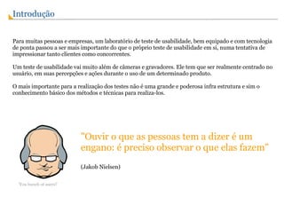 Introdução   Para muitas pessoas e empresas, um laboratório de teste de usabilidade, bem equipado e com tecnologia de ponta passou a ser mais importante do que o próprio teste de usabilidade em si, numa tentativa de impressionar tanto clientes como concorrentes. Um teste de usabilidade vai muito além de câmeras e gravadores. Ele tem que ser realmente centrado no usuário, em suas percepções e ações durante o uso de um determinado produto. O mais importante para a realização dos testes não é uma grande e poderosa infra estrutura e sim o conhecimento básico dos métodos e técnicas para realiza-los. "Ouvir o que as pessoas tem a dizer é um engano: é preciso observar o que elas fazem" (Jakob Nielsen)  'You bunch of users!' 