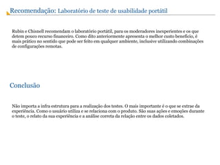 Conclusão Não importa a infra estrutura para a realização dos testes. O mais importante é o que se extrae da experiência. Como o usuário utiliza e se relaciona com o produto. São suas ações e emoções durante o teste, o relato da sua experiência e a análise correta da relação entre os dados coletados. Recomendação:  Laboratório de teste de usabilidade portátil Rubin e Chisnell recomendam o laboratório portátil, para os moderadores inexperientes e os que detem pouco recurso financeiro. Como dito anteriormente apresenta o melhor custo benefício, é mais prático no sentido que pode ser feito em qualquer ambiente, inclusive utilizando combinações de configurações remotas. 