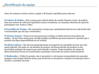 Identificação da equipe  Antes de começar os testes, treine a equipe e dê funções específicas para cada um. O Coletor de Dados  -  Será a pessoa que coletará dados do usuário durante o teste, ele poderá fazer isso através de softwares específicos (como o Camtasia), ou cruzando referência de ações do participante com  fontos e vídeo. O Guardião do Tempo  -  Ele cronometra o tempo que o participante demora em cada tarefa (não é recomendado que ele seja o moderador) O Técnico Expert  -  Trata-se de uma pessoa que conheça os dados técnicos do produto em análise,  ele deve ficar atento para corrigir qualquer problema que possa aparecer e garantir que o produto não fique impossibilitado de ser testado. Os Observadores  -  Ele não tem particularmente um papel de um entendido do teste que está sendo aplicado. Ele pode ser um membro do projeto, um desenvolvedor do produto ou um funcionário qualquer da empresa que está testando o mesmo. Todos membros da equipe de desenvolvimento devem ser incentivados a participar como teste de muitos sessões possível. O Moderador  -  O líder do projeto, não é necessário ( e até mesmo recomendado) ele acumular qualquer outra função descrita acima, pois ele deverá se concentrar o máximo na interação entre o usuário e o produto em teste. 
