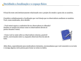 Decidindo a localização e o espaço físico   O local do teste está intrinsecamente relacionado com o projeto do estudo e quem são os usuários. Considere cuidadosamente a localização que você deseja que os observadores analisem os usuários. Você, como moderador, deve decidir: - Você estará seguro e confortável de ter observadores te olhando?  (lembre-se sempre de treinar como os observadores devem se  portar durante o teste) - Como você se sente sobre os observadores estarem, possivel- mente, conversando entre si, enquanto observam fora da sala do teste. Além disso, especialmente para moderadores iniciantes, recomendamos que você concentre-se no teste e consiga alguma outra pessoa para tomar as notas ou dados. 