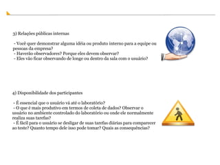 4) Disponibilidade dos participantes   - É essencial que o usuário vá até o laboratório?    - O que é mais produtivo em termos de coleta de dados? Observar o usuário no ambiente controlado do laboratório ou onde ele normalmente realiza suas tarefas?   - É fácil para o usuário se desligar de suas tarefas diárias para comparecer ao teste? Quanto tempo dele isso pode tomar? Quais as consequências? 3) Relações públicas internas   - Você quer demonstrar alguma idéia ou produto interno para a equipe ou pessoas da empresa?    - Haverão observadores? Porque eles devem observar?   - Eles vão ficar observando de longe ou dentro da sala com o usuário? 
