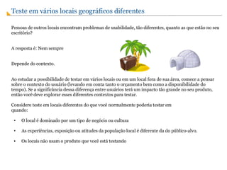 Teste em vários locais geográficos diferentes  Pessoas de outros locais encontram problemas de usabilidade, tão diferentes, quanto as que estão no seu escritório?  A resposta é: Nem sempre Depende do contexto.  Ao estudar a possibilidade de testar em vários locais ou em um local fora de sua área, comece a pensar sobre o contexto do usuário (levando em conta tanto o orçamento bem como a disponibilidade do tempo). Se a significância dessa diferença entre usuários terá um impacto tão grande no seu produto, então você deve explorar esses diferentes contextos para testar. Considere teste em locais diferentes do que você normalmente poderia testar em quando: O local é dominado por um tipo de negócio ou cultura As experiências, exposição ou atitudes da população local é diferente da do público-alvo. Os locais não usam o produto que você está testando 