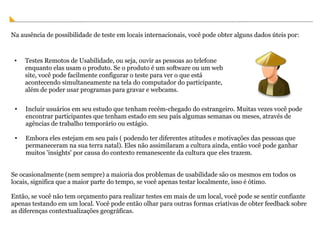 Na ausência de possibilidade de teste em locais internacionais, você pode obter alguns dados úteis por:  Testes Remotos de Usabilidade, ou seja, ouvir as pessoas ao telefone enquanto elas usam o produto. Se o produto é um software ou um web site, você pode facilmente configurar o teste para ver o que está acontecendo simultaneamente na tela do computador do participante, além de poder usar programas para gravar e webcams. Incluir usuários em seu estudo que tenham recém-chegado do estrangeiro. Muitas vezes você pode encontrar participantes que tenham estado em seu país algumas semanas ou meses, através de agências de trabalho temporário ou estágio. Embora eles estejam em seu país ( podendo ter diferentes atitudes e motivações das pessoas que permaneceram na sua terra natal). Eles não assimilaram a cultura ainda, então você pode ganhar muitos 'insights' por causa do contexto remanescente da cultura que eles trazem. Se ocasionalmente (nem sempre) a maioria dos problemas de usabilidade são os mesmos em todos os locais, significa que a maior parte do tempo, se você apenas testar localmente, isso é ótimo.  Então, se você não tem orçamento para realizar testes em mais de um local, você pode se sentir confiante apenas testando em um local. Você pode então olhar para outras formas criativas de obter feedback sobre as diferenças contextualizações geográficas. 