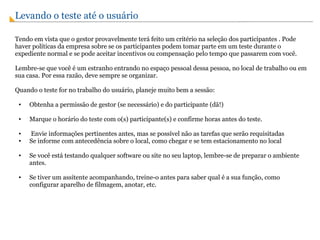 Levando o teste até o usuário    Tendo em vista que o gestor provavelmente terá feito um critério na seleção dos participantes . Pode haver políticas da empresa sobre se os participantes podem tomar parte em um teste durante o expediente normal e se pode aceitar incentivos ou compensação pelo tempo que passarem com você. Lembre-se que você é um estranho entrando no espaço pessoal dessa pessoa, no local de trabalho ou em sua casa. Por essa razão, deve sempre se organizar. Quando o teste for no trabalho do usuário, planeje muito bem a sessão: Obtenha a permissão de gestor (se necessário) e do participante (dã!) Marque o horário do teste com o(s) participante(s) e confirme horas antes do teste.   Envie informações pertinentes antes, mas se possível não as tarefas que serão requisitadas Se informe com antecedência sobre o local, como chegar e se tem estacionamento no local Se você está testando qualquer software ou site no seu laptop, lembre-se de preparar o ambiente antes. Se tiver um assitente acompanhando, treine-o antes para saber qual é a sua função, como configurar aparelho de filmagem, anotar, etc. 