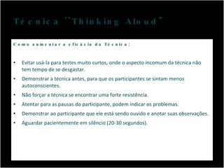 Técnica ''Thinking Aloud" Como aumentar a eficácia da Técnica : Evitar usá-la para testes muito curtos, onde o aspecto incomum da técnica não tem tempo de se desgastar. Demonstrar a técnica antes, para que os participantes se sintam menos autoconscientes. Não forçar a técnica se encontrar uma forte resistência. Atentar para as pausas do participante, podem indicar os problemas. Demonstrar ao participante que ele está sendo ouvido e anotar suas observações. Aguardar pacientemente em silêncio (20-30 segundos). 