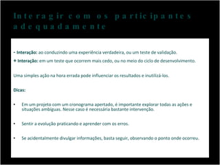 Interagir com os participantes adequadamente -  Interação:  ao conduzindo uma experiência verdadeira, ou um teste de validação. +  Interação:  em um teste que ocorrem mais cedo, ou no meio do ciclo de desenvolvimento. Uma simples ação na hora errada pode influenciar os resultados e inutilizá-los. Dicas: Em um projeto com um cronograma apertado, é importante explorar todas as ações e situações ambíguas. Nesse caso é necessária bastante intervenção. Sentir a evolução praticando e aprender com os erros. Se acidentalmente divulgar informações, basta seguir, observando o ponto onde ocorreu. 