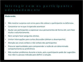 Interagir com os participantes adequadamente Moderando: Não mostrar surpresa com erros para não colocar o participante na defensiva. Concentrar-se no que é esperado acontecer Ajudar aos participantes a expressar seus pensamentos de forma útil, sem falar muito e voluntariamente. Nem sempre fazer perguntas diretas. Limitar interrupções para curtas discussões (afetam o desempenho). Atenção aos sinais verbais e não verbais dos participantes Procurar oportunidades para compreender a razão de um determinado comportamento ou preferência Não resolver problemas durante o teste, pois o participante pode dar sugestões mas não é a pessoa indicada para definir a solução. 