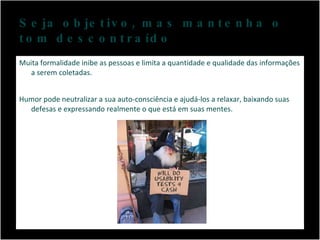 Seja objetivo, mas mantenha o tom descontraído Muita formalidade inibe as pessoas e limita a quantidade e qualidade das informações a serem coletadas.  Humor pode neutralizar a sua auto-consciência e ajudá-los a relaxar, baixando suas defesas e expressando realmente o que está em suas mentes. 