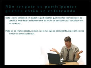 Não resgate os participantes quando estão se esforçando Nota-se uma tendência em ajudar os participantes quando estes ficam confusos ou perdidos. Mas deve-se simplesmente estimular os participantes a verbalizar seus sentimentos. Pode-se, ao final da sessão, corrigir ou ensinar algo ao participante, especialmente se lhe for útil em sua vida real. 