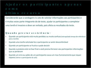 Ajudar os participantes apenas como  último recurso Considerando que a sondagem é o ato de solicitar informações aos participantes e é muitas vezes parte integrante do de teste, ajudar os participantes a completar uma tarefa é invasivo e deve ser evitado, pois afeta os resultados do teste.  Quando prestar assistência: Quando um participante está muito perdidos ou muito confuso  (extrapolado tempo de referência para a tarefa) Quando uma tarefa solicitada faz o participante se sentir desconfortável Quando um participante se frustra e pode desistir Quando o produto está na fase final e você precisa fornecer aos participantes informações que se perderam Quando um erro ou ações de um participante causa um mau funcionamento que requer reparos  (retirar o participante da sala) 