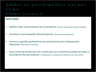Ajudar os participantes apenas como  último recurso Como ajudar: NUNCA culpar os participantes de um problema.  Os erros são sempre culpa do produto.  Esclarecer as preocupações dos participantes.  Deixar que se expressem. Fornecer sugestões gradualmente aos participantes para ultrapassarem obstáculos.  Não indicar o caminho. Estar ciente das tarefas para ver o efeito que seus comentários podem ter sobre o desempenho dos participantes.  Cuidado para uma ajuda não influenciar em outra tarefa. 