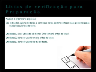 Listas de verificação para Preparação  Ajudam a organizar o processo.  São indicados alguns modelos, e com base neles, podem-se fazer listas personalizadas específicas para cada teste. Checklist 1 , a ser utilizado ao menos uma semana antes do teste. Checklist 2 , para ser usado um dia antes do teste. Checklist 3 , para ser usado no dia do teste. 